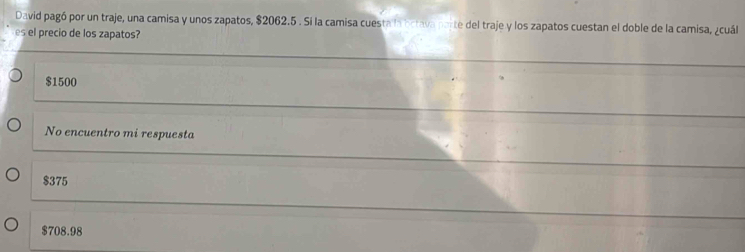 David pagó por un traje, una camisa y unos zapatos, $2062.5. Si la camisa cuesta la brtava parte del traje y los zapatos cuestan el doble de la camisa, ¿cuál
es el precio de los zapatos?
$1500
No encuentro mi respuesta
$375
$708.98