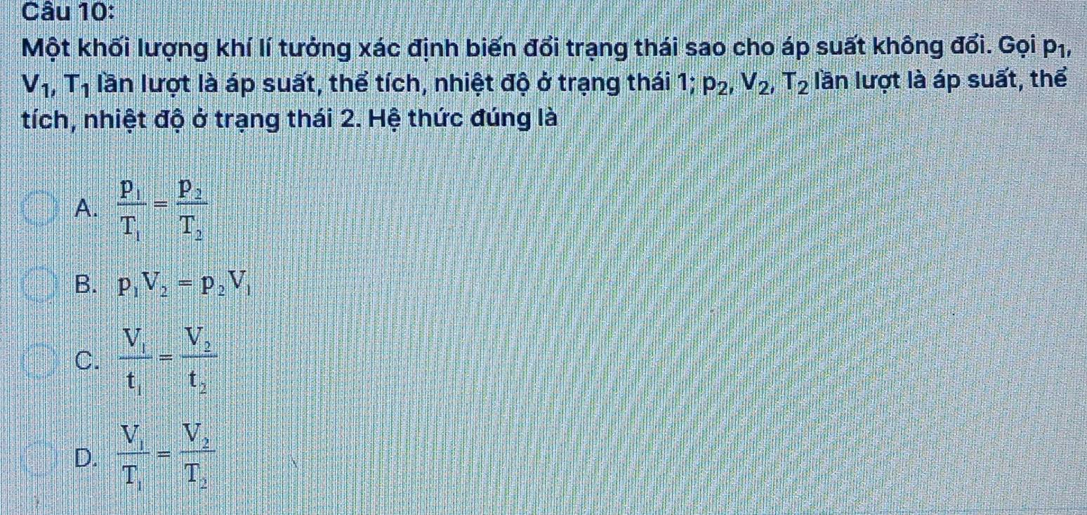 Một khối lượng khí lí tưởng xác định biến đổi trạng thái sao cho áp suất không đổi. Gọi p_1,
V_1, T_1 lần lượt là áp suất, thể tích, nhiệt độ ở trạng thái 1; p_2, V_2, T_2 lần lượt là áp suất, thể
tích, nhiệt độ ở trạng thái 2. Hệ thức đúng là
A. frac p_1T_1=frac p_2T_2
B. p_1V_2=p_2V_1
C. frac V_1t_1=frac V_2t_2
D. frac V_1T_1=frac V_2T_2