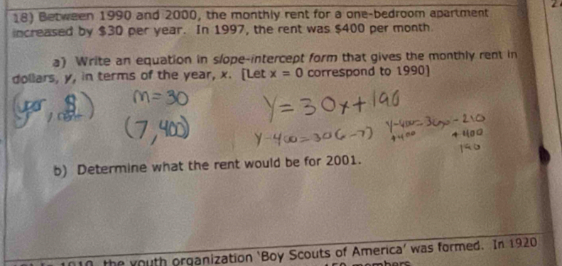 2 
18) Between 1990 and 2000, the monthly rent for a one-bedroom apartment 
increased by $30 per year. In 1997, the rent was $400 per month
a) Write an equation in slope-intercept form that gives the monthly rent in 
dollars, y, in terms of the year, x. [Let x=0 correspond to 1990) 
b) Determine what the rent would be for 2001. 
the youth organization ‘Boy Scouts of America’ was formed. In 1920