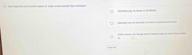 How does the not-for-profit status of credit unions benefit their members?
Members pay no taxes on dividends.
Members are not allowed to invest in commercial banks.
Credit unions can charge lower interest rates on loans than banks
do.
Clear All