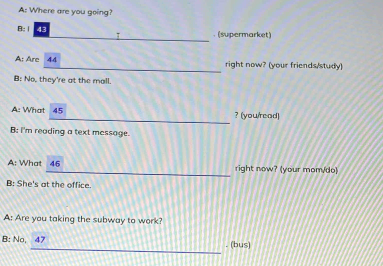 A: Where are you going? 
_ 
B:Ⅰ 43. (supermarket) 
> 
_ 
A: Are 44 right now? (your friends/study) 
B: No, they're at the mall. 
_ 
A: What I 45 ? (you/read) 
B: I'm reading a text message. 
A: What 46 right now? (your mom/do) 
B: She's at the office. 
A: Are you taking the subway to work? 
_ 
B: No, 47. (bus)