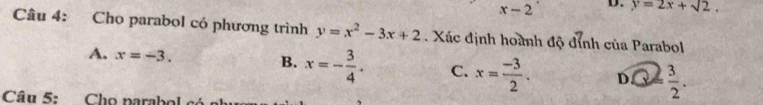 x-2 D. y=2x+sqrt(2). 
Câu 4: Cho parabol có phương trình y=x^2-3x+2 Xác định hoành độ đỉnh của Parabol
A. x=-3. B. x=- 3/4 . C. x= (-3)/2 . D. 2 3/2 . 
Câu 5: Cho parabol c