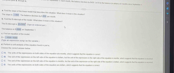 a through e embel 1. Each month, the balance declines by $450. Let B be the balance (in dollars) at t months since September t
a. Find the slope of the linear model that describes this situation. What does it meas in this situation?
The slope is -450. The balance declines by $450 per month
b, Find the B -intercept of the model. What does it mean in this situation?
The B -intercept is (0.4300)^circ  (Type an ordered pair )
The balance is $4300 on September 1
c. Find an equation of the modell.
B=-450t+4300
(Type an expression using It as the variable.)
d. Perform a unit analysis of the equation found in part c.
Choose the correct answer below.
A. The units of the expressions on both sides of the equation are months, which suggests that the equation is correct
B. The unit of the expression on the left side of the equation is dollars, but the unit of the expression on the right side of the equation is months, which suggests that the equation is inconect
C. The unit of the expression on the left side of the equation is months, but the unit of the expression on the right side of the equation is dollars, which suggests that the equation is incomect
D. The units of the expressions on both sides of the equation are dollars, which suggests that the equation is comect