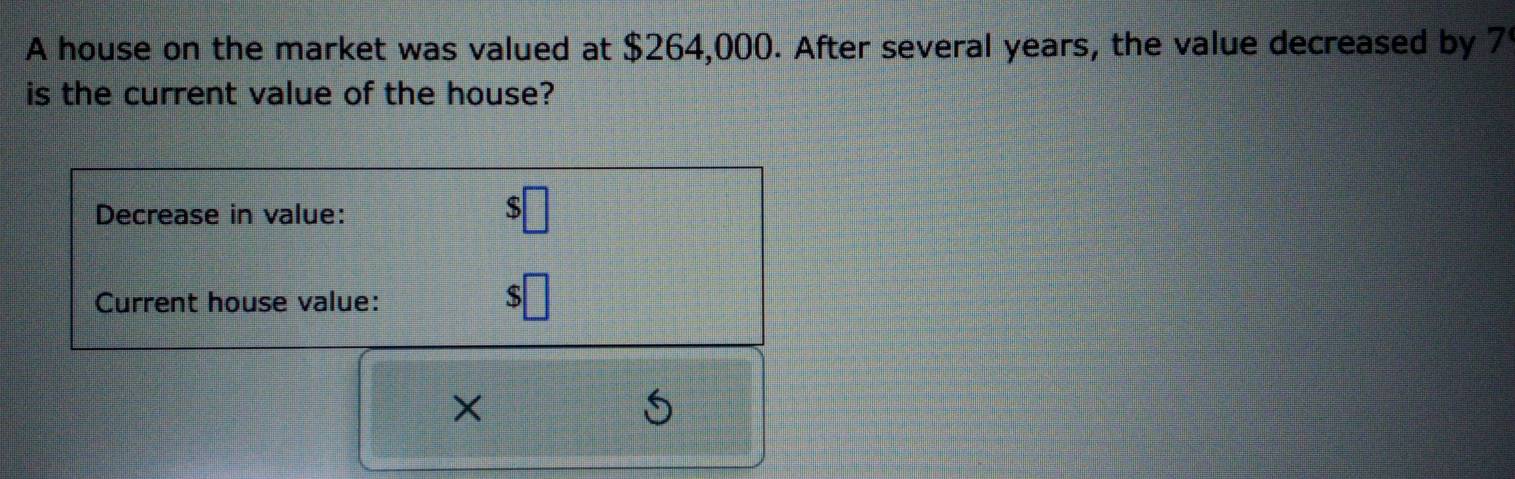 A house on the market was valued at $264,000. After several years, the value decreased by 7
is the current value of the house? 
Decrease in value:
$□
Current house value:
= □ /□  
×