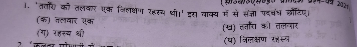 (साठबाठएस०३० प्रातदश प्ररन-पत्र 2021)
1. ‘तताँरा की तलवार एक विलक्षण रहस्य थी।’ इस वाक्य में से संज्ञा पदबंध छाँटिए।
(क) तलवार एक
(ख) तताँरा की तलवार
(ग) रहस्य थी
2 ‘कबवर परेश (घ) विलक्षण रहस्य