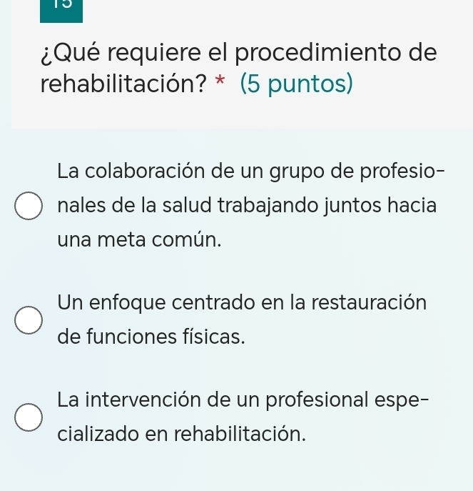 15
¿Qué requiere el procedimiento de
rehabilitación? * (5 puntos)
La colaboración de un grupo de profesio-
nales de la salud trabajando juntos hacia
una meta común.
Un enfoque centrado en la restauración
de funciones físicas.
La intervención de un profesional espe-
cializado en rehabilitación.