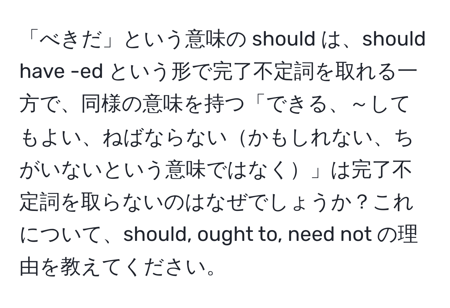 「べきだ」という意味の should は、should have -ed という形で完了不定詞を取れる一方で、同様の意味を持つ「できる、～してもよい、ねばならないかもしれない、ちがいないという意味ではなく」は完了不定詞を取らないのはなぜでしょうか？これについて、should, ought to, need not の理由を教えてください。