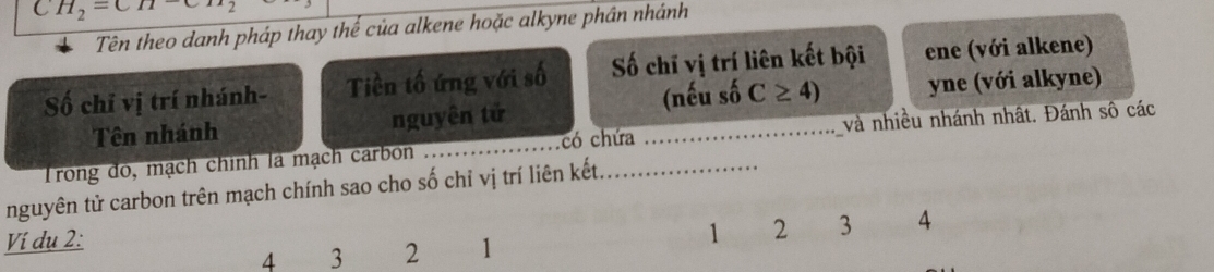  H_2=CH 2 
Tên theo danh pháp thay thể của alkene hoặc alkyne phần nhánh 
Số chỉ vị trí nhánh- Tiền tố ứng với số Số chī vị trí liên kết bội ene (với alkene) 
Tên nhánh nguyên tử (nếu số C≥ 4) yne (với alkyne) 
Trong đó, mạch chính là mạch carbon _có chứa _và nhiều nhánh nhật. Đánh sô các 
nguyên tử carbon trên mạch chính sao cho số chỉ vị trí liên kết._ 
Ví du 2 :
1 2 3 4
4 3 2 1