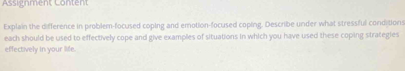 Assignment Content 
Explain the difference in problem-focused coping and emotion-focused coping. Describe under what stressful conditions 
each should be used to effectively cope and give examples of situations in which you have used these coping strategies 
effectively in your life.