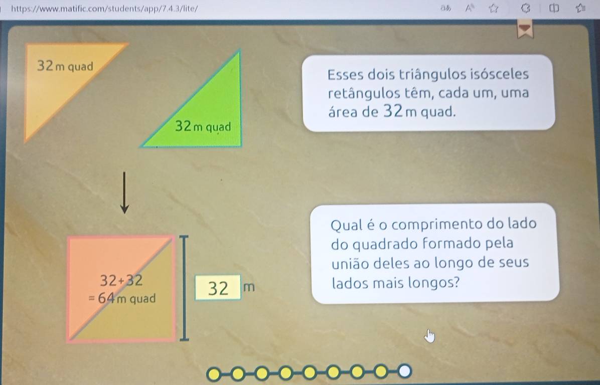 あ 
Esses dois triângulos isósceles 
retângulos têm, cada um, uma 
área de 32m quad. 
Qual é o comprimento do lado 
do quadrado formado pela 
união deles ao longo de seus
32+32 lados mais longos?
32 m
=64m quad