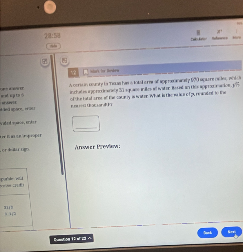 X^ 
28:58 
Calculator Referenes Mare
Miáo
12 Mark for Review
one answer. A certain county in Texas has a total area of approximately 970 square miles, which
and up to 6 includes approximately 31 square miles of water. Based on this approximation, p%
answer of the total area of the county is water. What is the value of p, rounded to the
vided space, enter nearest thousandth?
_
vided space, enter
ter it as an improper
or dollar sign. Answer Preview:
ptable: will
eceive credit
31/2
3 1/2
Back Next
Question 12 of 22
