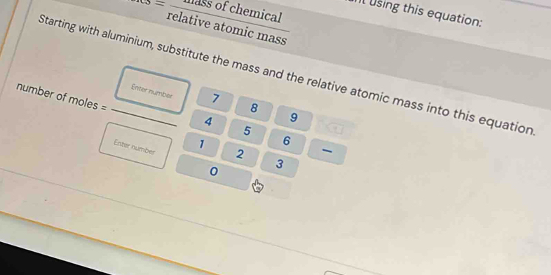 _res=frac essofchemicalrelativeatomicmass
l using this equation: 
Starting with aluminium, substitute the mass and the relative atomic mass into this equation 
number of moles =
Enter number 7 8 9
4
5
1
6
Enter number
2
0 3