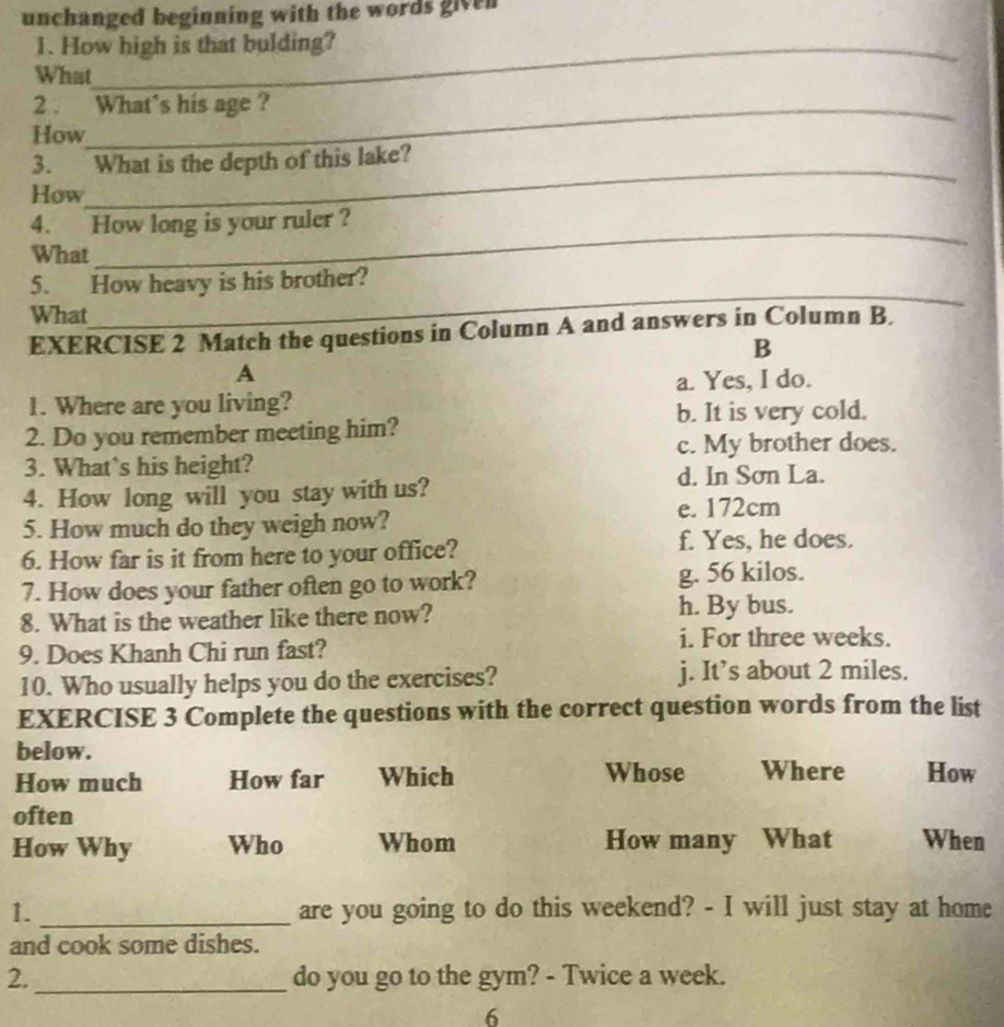 unchanged beginning with the words given
1. How high is that bulding?
What
2 . What's his age ?
How
_
3. What is the depth of this lake?
How
4. How long is your ruler ?
What
_
5. How heavy is his brother?
What
_
EXERCISE 2 Match the questions in Column A and answers in Column B.
B
A
a. Yes, I do.
1. Where are you living?
b. It is very cold.
2. Do you remember meeting him?
c. My brother does.
3. What`s his height?
4. How long will you stay with us?
d. In Sơn La.
5. How much do they weigh now?
e. 172cm
6. How far is it from here to your office?
f. Yes, he does.
7. How does your father often go to work? g. 56 kilos.
8. What is the weather like there now? h. By bus.
9. Does Khanh Chi run fast?
i. For three weeks.
10. Who usually helps you do the exercises? j. It’s about 2 miles.
EXERCISE 3 Complete the questions with the correct question words from the list
below.
How much How far Which Whose Where How
often
How Why Who Whom How many What When
1. _are you going to do this weekend? - I will just stay at home
and cook some dishes.
2. _do you go to the gym? - Twice a week.
6