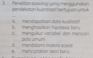 Penelitian sosiologi yang menggunakan
pendekatan kuantitätif bertujuan untuk
—
a. mendapatkan data kualitatif
b. menghasilkan hipotesis baru
c. mengukur variabel dan mençari
pola umum
d. mendalami makna sosial
e. menciptakan teori baru