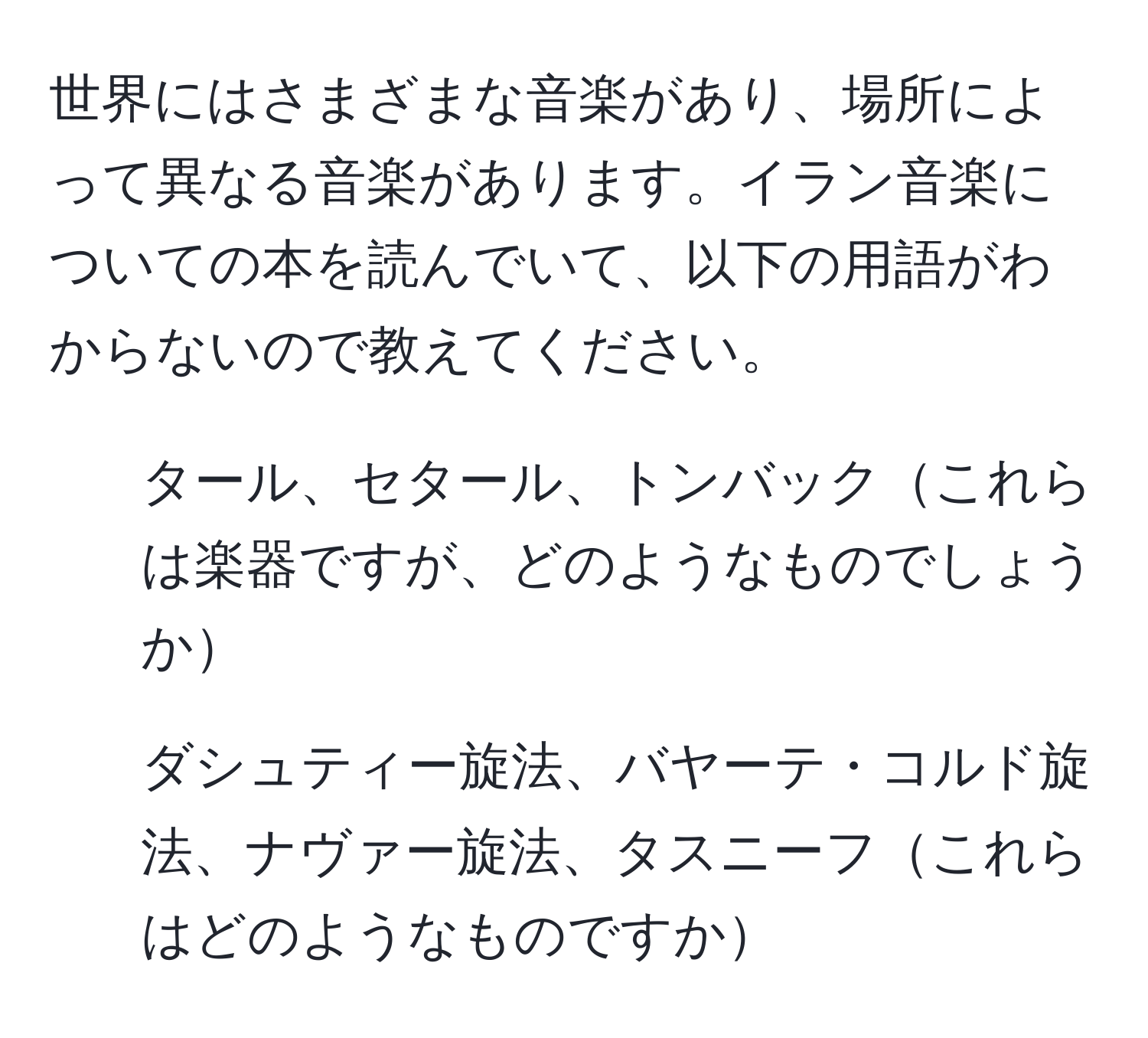 世界にはさまざまな音楽があり、場所によって異なる音楽があります。イラン音楽についての本を読んでいて、以下の用語がわからないので教えてください。
- タール、セタール、トンバックこれらは楽器ですが、どのようなものでしょうか
- ダシュティー旋法、バヤーテ・コルド旋法、ナヴァー旋法、タスニーフこれらはどのようなものですか