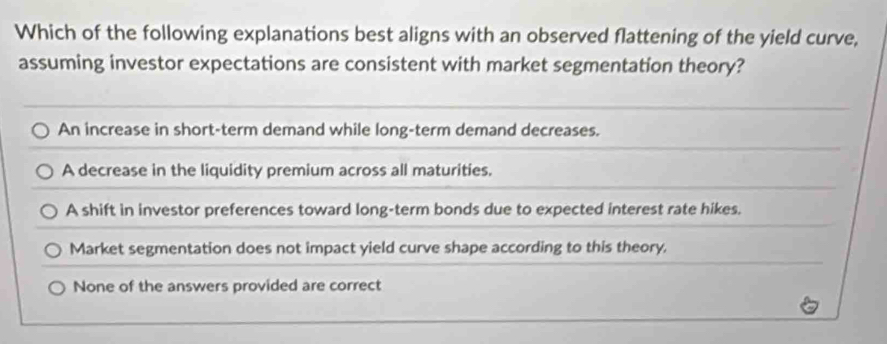 Which of the following explanations best aligns with an observed flattening of the yield curve,
assuming investor expectations are consistent with market segmentation theory?
An increase in short-term demand while long-term demand decreases.
A decrease in the liquidity premium across all maturities.
A shift in investor preferences toward long-term bonds due to expected interest rate hikes.
Market segmentation does not impact yield curve shape according to this theory.
None of the answers provided are correct