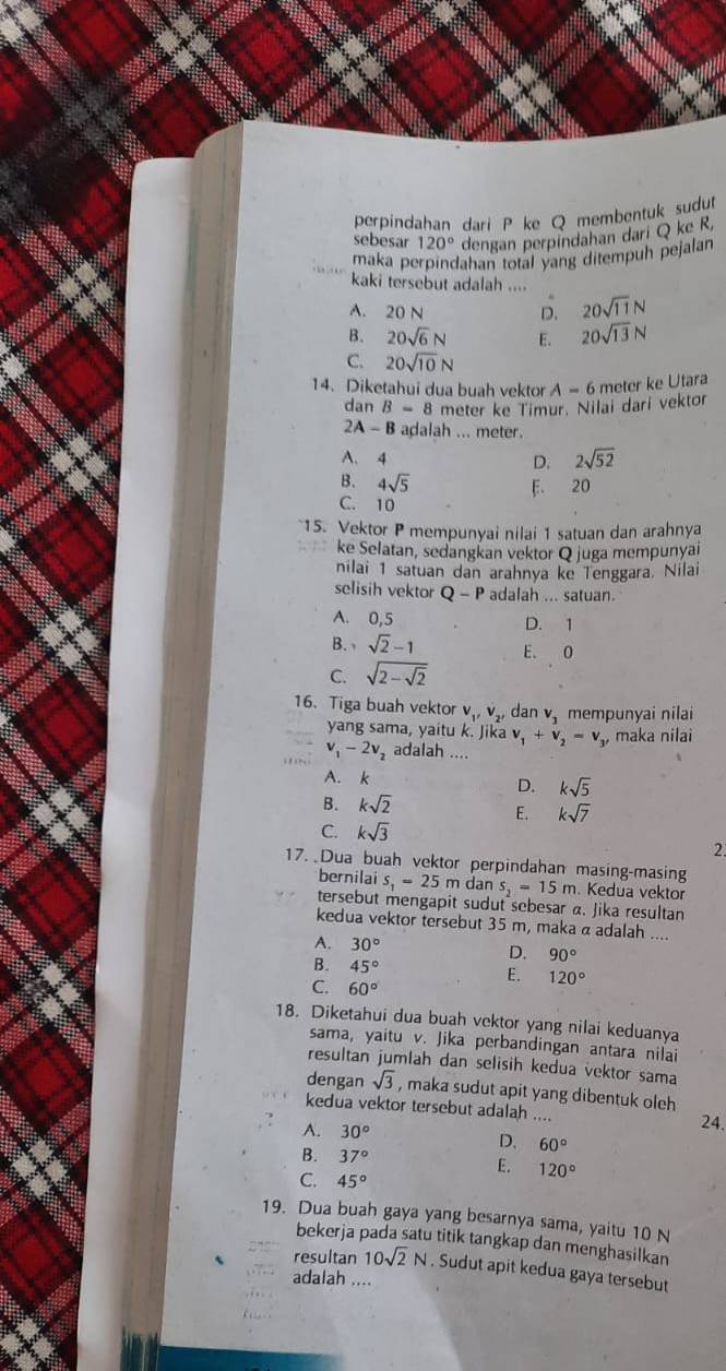 perpindahan dari P ke Q membentuk sudu
sebesar 120° dengan perpindahan dari Q ke R,
maka perpindahan total vang ditempuh pejalan
kaki tersebut adalah ....
.
A. 20 N D. 20sqrt(11)N
B. 20sqrt(6)N E. 20sqrt(13)N
C. 20sqrt(10)N
14. Diketahui dua buah vektor A-6 meter ke Utara
dan B=8 meter ke Timur. Nilai dari vektor
2A-B adalah ... meter.
A.4 2sqrt(52)
D.
B. 4sqrt(5) F. 20
C. 10
*15. Vektor P mempunyai nilai 1 satuan dan arahnya
ke Selatan, sedangkan vektor Q juga mempunyai
nilai 1 satuan dan arahnya ke Tenggara. Nilai
selisih vektor Q-P adalah ... satuan.
A. 0,5 D. 1
B. sqrt(2)-1 E. O
C. sqrt(2-sqrt 2)
16. Tiga buah vektor v_1,v_2, dan v_3 mempunyai nilai
yang sama, yaitu k. Jika v_1+v_2=v_3 , maka nilai
v_1-2v_2 adalah ....
A. k
D. ksqrt(5)
B. ksqrt(2)
E. ksqrt(7)
C. ksqrt(3)
2
17. Dua buah vektor perpindahan masing-masing
bernilai s_1=25m dan s_2=15m. Kedua vektor
tersebut mengapit sudut sebesar α. Jika resultan
kedua vektor tersebut 35 m, maka a adalah ....
A. 30°
D. 90°
B. 45°
E. 120°
C. 60°
18. Diketahui dua buah vektor yang nilai keduanya
sama, yaitu v. Jika perbandingan antara nilai
resultan jumlah dan selisih kedua vektor sama
dengan sqrt(3) , maka sudut apit yang dibentuk oleh 
kedua vektor tersebut adalah .... 24.
A. 30°
D. 60°
B. 37° E. 120°
C. 45°
19. Dua buah gaya yang besarnya sama, yaitu 10 N
bekerja pada satu titik tangkap dan menghasilkan
resultan 10sqrt(2)N. Sudut apit kedua gaya tersebut
adalah ....