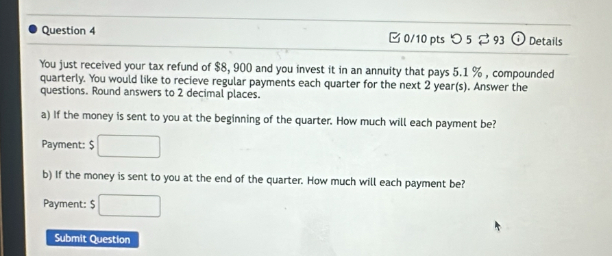 つ5 ⇄ 93 0 Details 
You just received your tax refund of $8, 900 and you invest it in an annuity that pays 5.1 % , compounded 
quarterly. You would like to recieve regular payments each quarter for the next 2 year (s). Answer the 
questions. Round answers to 2 decimal places. 
a) If the money is sent to you at the beginning of the quarter. How much will each payment be? 
Payment: $ □
b) If the money is sent to you at the end of the quarter. How much will each payment be? 
Payment: $□
Submit Question