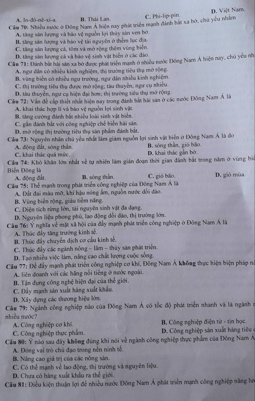 A. In-đô-nê-xi-a. B. Thái Lan. C. Phi-lip-pin. D. Việt Nam.
Câu 70: Nhiều nước ở Đông Nam Á hiện nay phát triển mạnh đánh bắt xa bờ, chủ yếu nhằm
A. tăng sản lượng và bảo vệ nguồn lợi thủy sản ven bờ.
B. tăng sản lượng và bảo vệ tài nguyên ở thềm lục địa.
C. tăng sản lượng cá, tôm và mở rộng thêm vùng biển.
D. tăng sản lượng cá và bảo vệ sinh vật biển ở các đảo.
Câu 71: Đánh bắt hải sản xa bờ được phát triển mạnh ở nhiều nước Đông Nam Á hiện nay, chủ yếu nh
A. ngư dân có nhiều kinh nghiệm, thị trường tiêu thụ mở rộng.
B. vùng biển có nhiều ngư trường, ngư dân nhiều kinh nghiệm.
C. thị trường tiêu thụ được mở rộng; tàu thuyền, ngư cụ nhiều.
D. tàu thuyền, ngư cụ hiện đại hơn; thị trường tiêu thụ mở rộng.
Câu 72: Vấn đề cấp thiết nhất hiện nay trong đánh bắt hải sản ở các nước Đông Nam Á là
A. khai thác hợp lí và bảo vệ nguồn lợi sinh vật.
B. tăng cường đánh bắt nhiều loài sinh vật biển.
C. gắn đánh bắt với công nghiệp chế biến hải sản.
D. mở rộng thị trường tiêu thụ sản phẩm đánh bắt.
Câu 73: Nguyên nhân chủ yếu nhất làm giảm nguồn lợi sinh vật biển ở Đông Nam Á là do
A. động đất, sóng thần. B. sóng thần, gió bão.
C. khai thác quá mức. D. khai thác gần bờ.
Câu 74: Khó khăn lớn nhất về tự nhiên làm gián đoạn thời gian đánh bắt trong năm ở vùng biê
Biển Đông là
A. động đất. B. sóng thần. C. gió bão. D. gió mùa.
Câu 75: Thế mạnh trong phát triển công nghiệp của Đông Nam Á là
A. Đất đai màu mỡ, khí hậu nóng ẩm, nguồn nước dồi dào.
B. Vùng biển rộng, giàu tiềm năng.
C. Diện tích rừng lớn, tài nguyên sinh vật đa dạng.
D. Nguyên liệu phong phú, lao động dồi dào, thị trường lớn.
Câu 76: Ý nghĩa về mặt xã hội của đầy mạnh phát triển công nghiệp ở Đông Nam Á là
A. Thúc đầy tăng trưởng kinh tế.
B. Thúc đầy chuyển dịch cơ cấu kinh tế.
C. Thúc đầy các ngành nông - lâm - thủy sản phát triển.
D. Tạo nhiều việc làm, nâng cao chất lượng cuộc sống.
Câu 77: Để đầy mạnh phát triển công nghiệp cơ khí, Đông Nam Á không thực hiện biện pháp nà
A. liên doanh với các hãng nổi tiếng ở nước ngoài.
B. Tận dụng công nghệ hiện đại của thế giới.
C. Đầy mạnh sản xuất hàng xuất khẩu.
D. Xây dựng các thương hiệu lớn.
Câu 79: Ngành công nghiệp nào của Đông Nam Á có tốc độ phát triển nhanh và là ngành n
nhiều nước?
A. Công nghiệp cơ khí. B. Công nghiệp điện tử - tin học.
C. Công nghiệp thực phẩm.  D. Công nghiệp sản xuất hàng tiêu ở
Câu 80: Ý nào sau đây không đúng khi nói về ngành công nghiệp thực phẩm của Đông Nam Á
A. Đóng vai trò chủ đạo trong nền ninh tế.
B. Nâng cao giá trị của các nông sản.
C. Có thế mạnh về lao động, thị trường và nguyên liệu.
D. Chưa có hàng xuất khẩu ra thế giới.
Câu 81: Điều kiện thuận lợi để nhiều nước Đông Nam Á phát triển mạnh công nghiệp năng lư