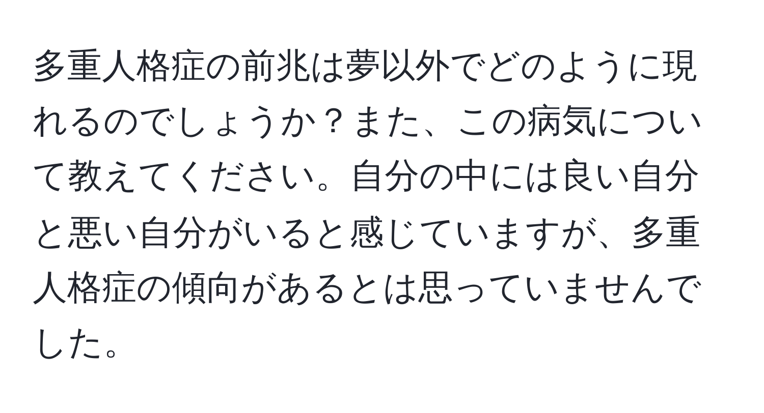 多重人格症の前兆は夢以外でどのように現れるのでしょうか？また、この病気について教えてください。自分の中には良い自分と悪い自分がいると感じていますが、多重人格症の傾向があるとは思っていませんでした。