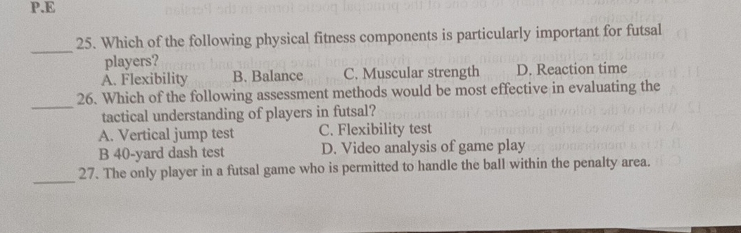 Which of the following physical fitness components is particularly important for futsal
players?
A. Flexibility B. Balance C. Muscular strength D. Reaction time
_
26. Which of the following assessment methods would be most effective in evaluating the
tactical understanding of players in futsal?
A. Vertical jump test C. Flexibility test
B 40-yard dash test D. Video analysis of game play
_
27. The only player in a futsal game who is permitted to handle the ball within the penalty area.