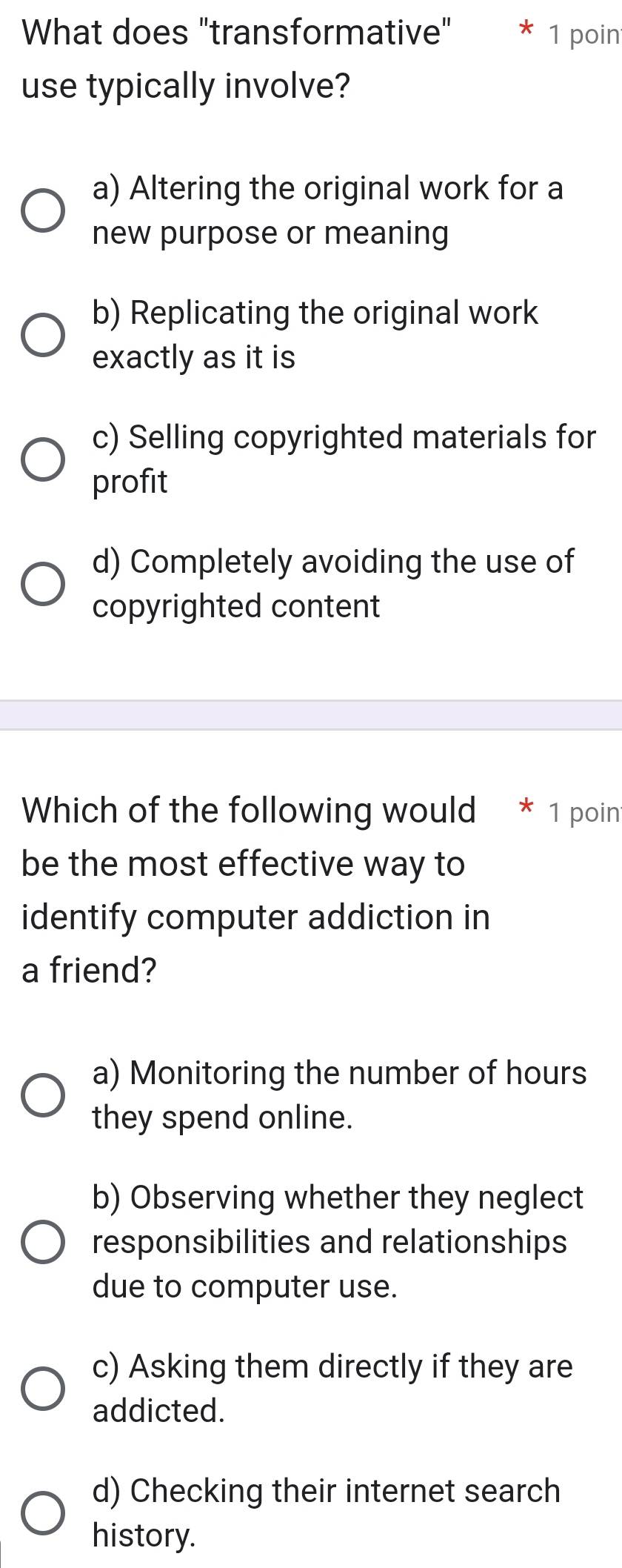 What does "transformative" * 1 poin
use typically involve?
a) Altering the original work for a
new purpose or meaning
b) Replicating the original work
exactly as it is
c) Selling copyrighted materials for
profit
d) Completely avoiding the use of
copyrighted content
Which of the following would * 1 poin
be the most effective way to
identify computer addiction in
a friend?
a) Monitoring the number of hours
they spend online.
b) Observing whether they neglect
responsibilities and relationships
due to computer use.
c) Asking them directly if they are
addicted.
d) Checking their internet search
history.