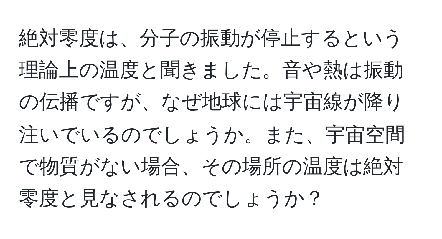 絶対零度は、分子の振動が停止するという理論上の温度と聞きました。音や熱は振動の伝播ですが、なぜ地球には宇宙線が降り注いでいるのでしょうか。また、宇宙空間で物質がない場合、その場所の温度は絶対零度と見なされるのでしょうか？