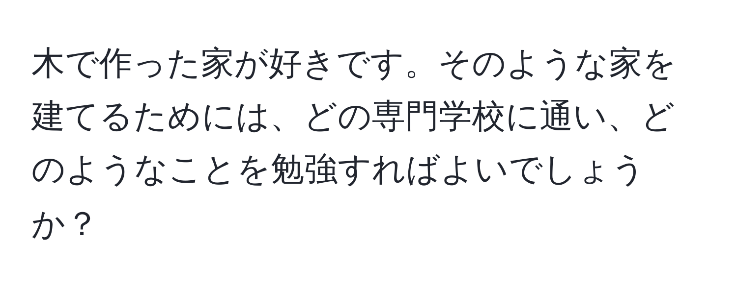 木で作った家が好きです。そのような家を建てるためには、どの専門学校に通い、どのようなことを勉強すればよいでしょうか？