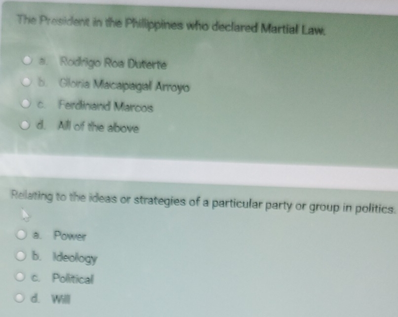 The President in the Phillippines who declared Martial Law.
a. Rodrigo Roa Duterte. Gloria Macapagall Arroyo
c. Ferdinand Marcos
d. Alll of the above
Relating to the ideas or strategies of a particular party or group in politics.
a. Power
b. Ideology
c. Political
d. Willl