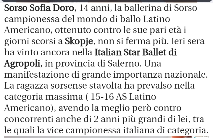 Sorso Sofia Doro, 14 anni, la ballerina di Sorso 
campionessa del mondo di ballo Latino 
Americano, ottenuto contro le sue pari età i 
giorni scorsi a Skopje, non si ferma più. Ieri sera 
ha vinto ancora nella Italian Star Ballet di 
Agropoli, in provincia di Salerno. Una 
manifestazione di grande importanza nazionale. 
La ragazza sorsense stavolta ha prevalso nella 
categoria massima ( 15 - 16 AS Latino 
Americano), avendo la meglio però contro 
concorrenti anche di 2 anni più grandi di lei, tra 
le quali la vice campionessa italiana di categoria.