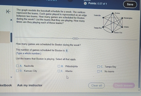 Points: 0.57 of 1 Save
The graph models the baseball schedule for a week. The vertices
represent the teams. Each game played is represented as an edge 
between two teams. How many games are scheduled for Boston
during the week? List the teams that they are playing. How many
times are they playing each of these teams?
How many games are scheduled for Boston during the week?
The number of games scheduled for Boston is 6.
(Type a whole number.)
List the teams that Boston is playing. Select all that apply.
A. Nashville B. Philadelphia C. Tampa Bay
D. Kansas City E. Atlanta F. No teams
extbook Ask my instructor Clear all Mck answe