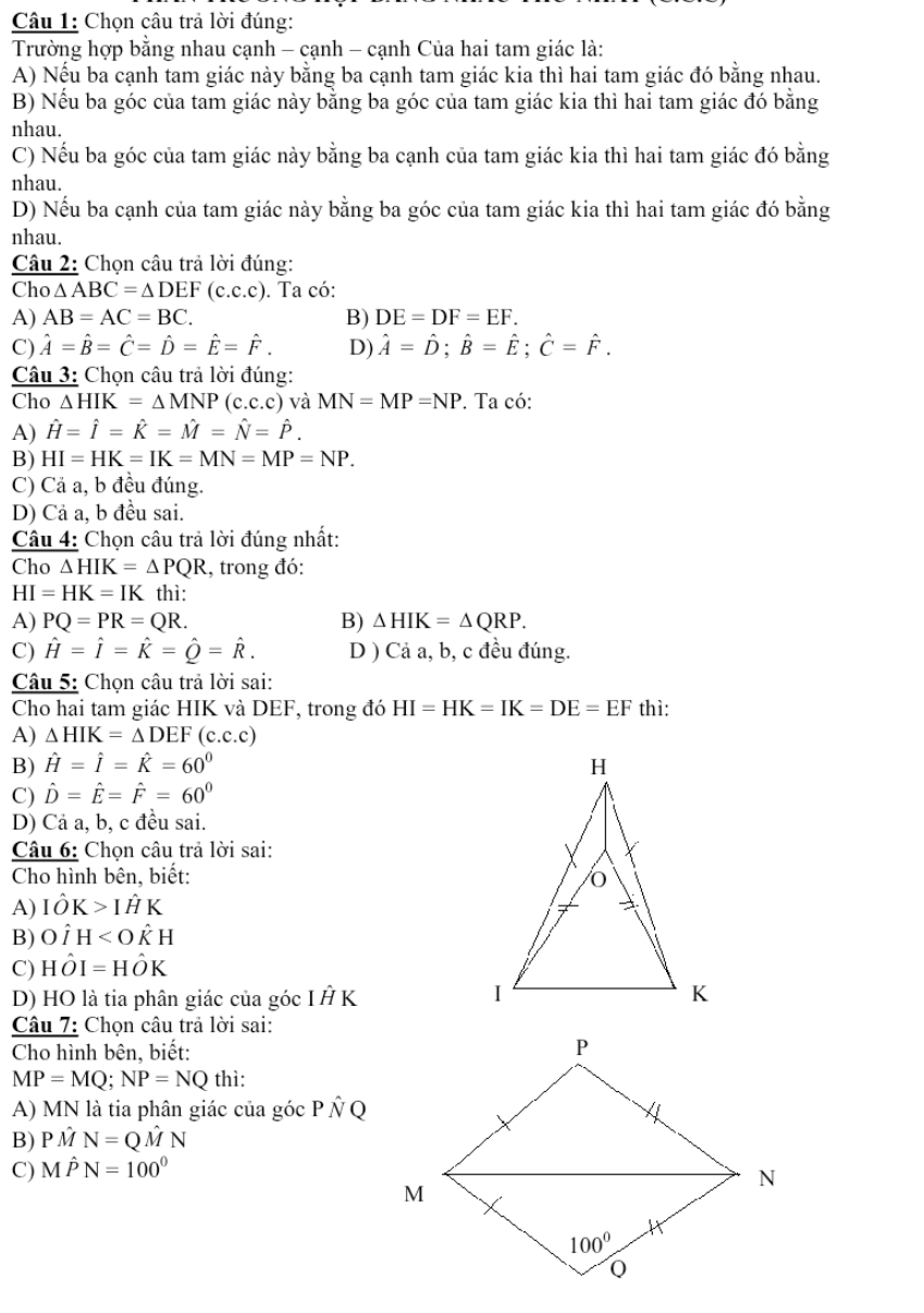 Chọn câu trả lời đúng:
Trường hợp bằng nhau cạnh - cạnh - cạnh Của hai tam giác là:
A) Nếu ba cạnh tam giác này bằng ba cạnh tam giác kia thì hai tam giác đó bằng nhau.
B) Nếu ba góc của tam giác này bằng ba góc của tam giác kia thì hai tam giác đó bằng
nhau.
C) Nếu ba góc của tam giác này bằng ba cạnh của tam giác kia thì hai tam giác đó bằng
nhau.
D) Nếu ba cạnh của tam giác này bằng ba góc của tam giác kia thì hai tam giác đó bằng
nhau.
Câu 2: Chọn câu trả lời đúng:
Cho △ ABC=△ DEF(c.c.c). Ta có:
A) AB=AC=BC. B) DE=DF=EF.
C) hat A=hat B=hat C=hat D=hat E=hat F. D) hat A=hat D;hat B=hat E;hat C=hat F.
Câu 3: Chọn câu trả lời đúng:
Cho △ HIK=△ MNP(c.c.c) và MN=MP=NP. Ta có:
A) hat H=hat I=hat K=hat M=hat N=hat P.
B) HI=HK=IK=MN=MP=NP.
C) Cả a, b đều đúng.
D) Cả a, b đều sai.
Câu 4: Chọn câu trả lời đúng nhất:
Cho △ HIK=△ PQR , trong đó:
HI=HK=IK thì:
A) PQ=PR=QR. B) △ HIK=△ QRP.
C) hat H=hat I=hat K=hat Q=hat R. D ) Cả a, b, c đều đúng.
Câu 5: Chọn câu trả lời sai:
Cho hai tam giác HIK và DEF, trong đó HI=HK=IK=DE=EF thì:
A) △ HIK=△ DEF(c.c.c)
B) hat H=hat I=hat K=60^0
C) hat D=hat E=hat F=60°
D) Cả a, b, c đều sai.
Câu 6: Chọn câu trả lời sai:
Cho hình bên, biết:
A) Ihat OK>Ihat HK
B) Ohat IH
C) Hhat OI=Hhat OK
D) HO là tia phân giác của góc I Ả K
Câu 7: Chọn câu trả lời sai:
Cho hình bên, biết:
MP=MQ;NP=NQ thì:
A) MN là tia phân giác của góc P ÑQ
B)PM N=Q M N
C) M Ihat PN=100°