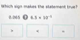 Which sign makes the statement true?
0.065 o 6.5* 10^(-1)
< -