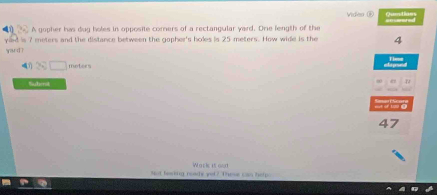 Video 
A gopher has dug holes in opposite corners of a rectangular yard. One length of the 
yard is 7 meters and the distance between the gopher's holes is 25 meters. How wide is the 
yard?
v_A □ meters
Submit 
Work it out 
Not lesking ready yel? These can help.