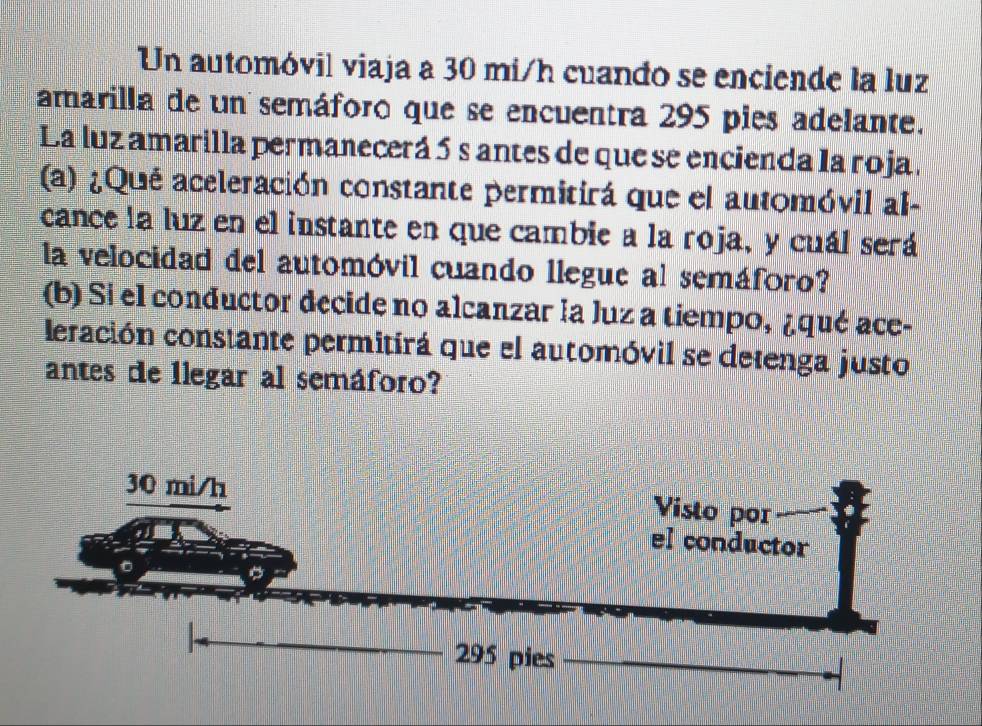 Un automóvil viaja a 30 mi/h cuando se enciende la luz 
amarilla de un semáforo que se encuentra 295 pies adelante. 
La luz amarilla permanecerá 5s antes de que se encienda la roja. 
(a) ¿Qué aceleración constante permitirá que el automóvil al- 
cance la luz en el instante en que cambie a la roja, y cuál será 
la velocidad del automóvil cuando llegue al semáforo? 
(b) Si el conductor decide no alcanzar la luz a tiempo, ¿qué ace- 
ceración constante permitirá que el automóvil se detenga justo 
antes de llegar al semáforo?