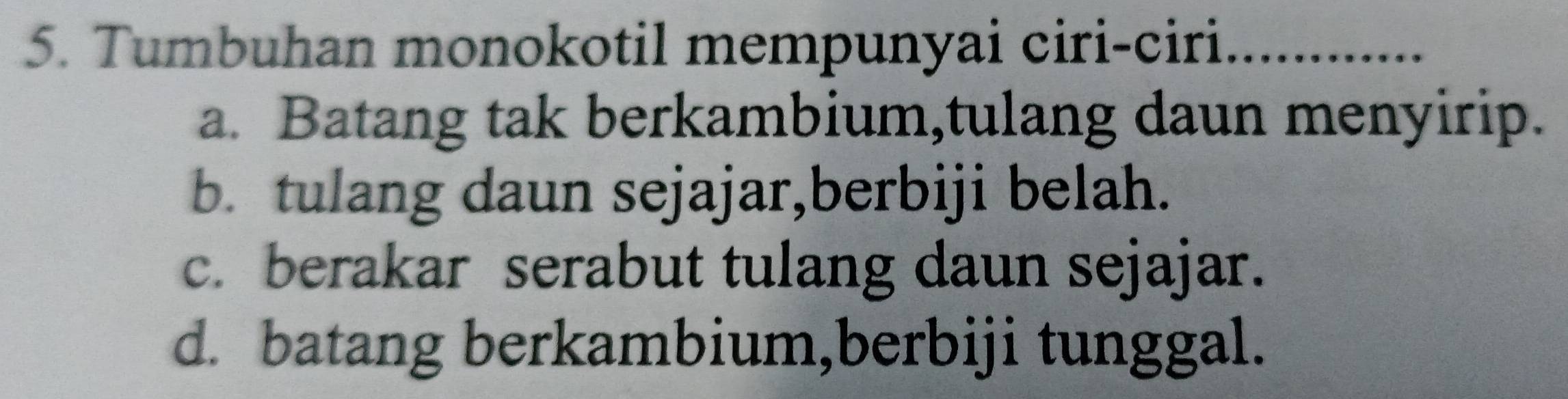 Tumbuhan monokotil mempunyai ciri-ciri_
a. Batang tak berkambium,tulang daun menyirip.
b. tulang daun sejajar,berbiji belah.
c. berakar serabut tulang daun sejajar.
d. batang berkambium,berbiji tunggal.