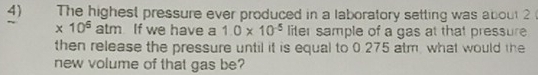 The highest pressure ever produced in a laboratory setting was about 2
* 10^5 atm If we have a 1.0* 10^(-5) liter sample of a gas at that pressure 
then release the pressure until it is equal to 0.275 atm, what would the 
new volume of that gas be?