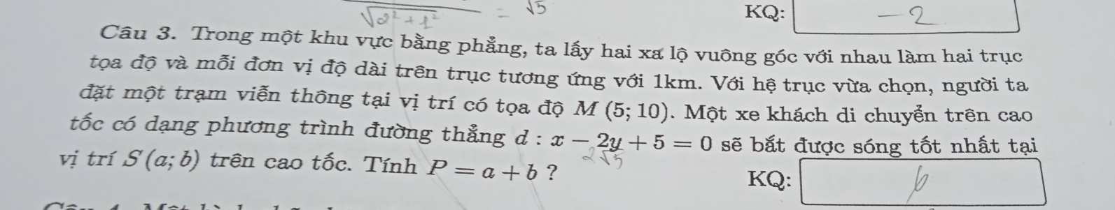 KQ: 
Câu 3. Trong một khu vực bằng phẳng, ta lấy hai xa lộ vuông gốc với nhau làm hai trục 
tọa độ và mỗi đơn vị độ dài trên trục tương ứng với 1km. Với hệ trục vừa chọn, người ta 
đặt một trạm viễn thông tại vị trí có tọa độ M(5;10). Một xe khách di chuyển trên cao 
tốc có dạng phương trình đường thẳng d : x-2y+5=0 sẽ bắt được sóng tốt nhất tại 
vị trí S(a;b) trên cao tốc. Tính P=a+b ? 
KQ: