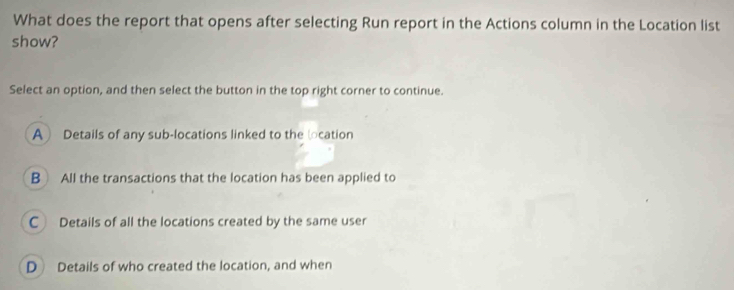 What does the report that opens after selecting Run report in the Actions column in the Location list
show?
Select an option, and then select the button in the top right corner to continue.
A Details of any sub-locations linked to the location
B All the transactions that the location has been applied to
C Details of all the locations created by the same user
D Details of who created the location, and when