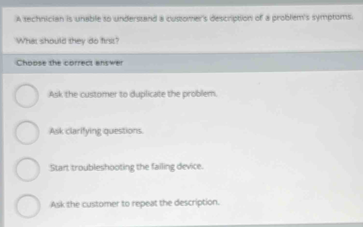 A technician is unable to understand a customer's description of a problem's symptoms.
What should they do first?
Choose the correct answer
Ask the customer to duplicate the problem.
Ask clarifying questions.
Start troubleshooting the failing device.
Ask the customer to repeat the description.