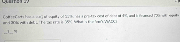 CoffeeCarts has a cost of equity of 15%, has a pre-tax cost of debt of 4%, and is financed 70% with equity 
and 30% with debt. The tax rate is 35%. What is the firm's WACC? 
_?_ %