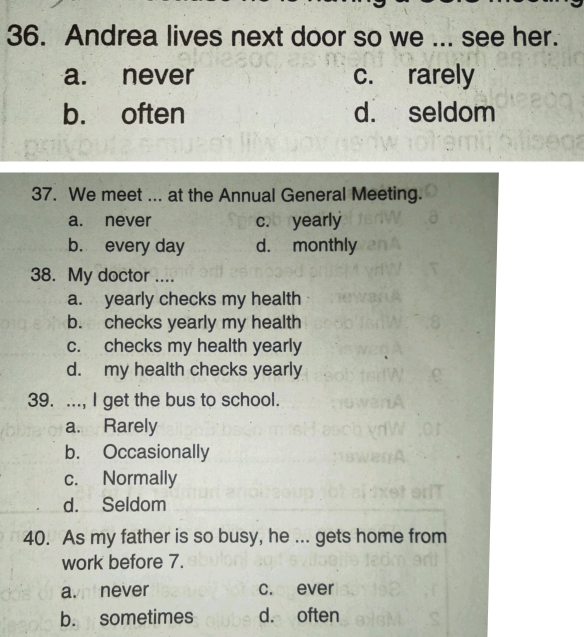 Andrea lives next door so we ... see her.
a. never c. rarely
b. often d. seldom
37. We meet ... at the Annual General Meeting.
a. never c. yearly
b. every day d. monthly
38. My doctor ....
a. yearly checks my health
b. checks yearly my health
c. checks my health yearly
d. my health checks yearly
39. ..., I get the bus to school.
a. Rarely
b. Occasionally
c. Normally
d. Seldom
40. As my father is so busy, he ... gets home from
work before 7.
avi never c. ever
b. sometimes d. often