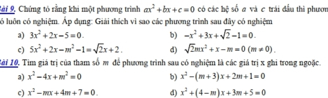 Sài 9, Chứng tỏ rằng khi một phương trình ax^2+bx+c=0 có các hệ số a và c trái đấu thì phươn
ló luôn có nghiệm. Áp dụng: Giải thích vì sao các phương trình sau đây có nghiệm
a) 3x^2+2x-5=0. b) -x^2+3x+sqrt(2)-1=0. 
c) 5x^2+2x-m^2-1=sqrt(2)x+2. d) sqrt(2)mx^2+x-m=0(m!= 0). 
Bài 10. Tìm giá trị của tham số m để phương trình sau có nghiệm là các giá trị x ghi trong ngoặc.
a) x^2-4x+m^2=0 b) x^2-(m+3)x+2m+1=0
c) x^2-mx+4m+7=0. d) x^2+(4-m)x+3m+5=0