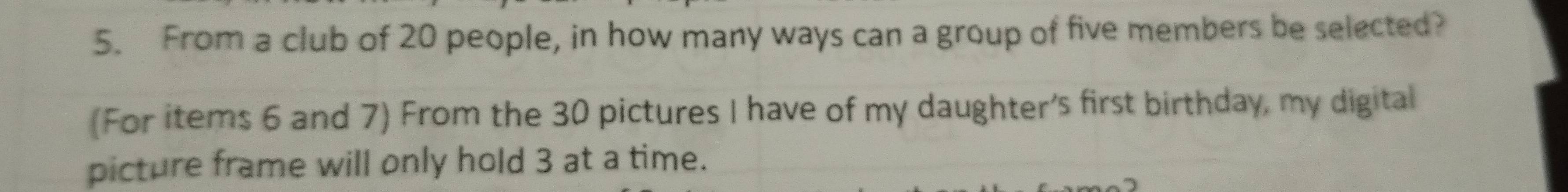 From a club of 20 people, in how many ways can a group of five members be selected? 
(For items 6 and 7) From the 30 pictures I have of my daughter's first birthday, my digital 
picture frame will only hold 3 at a time.