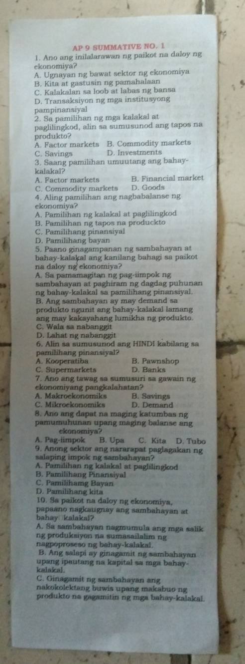 AP 9 SUMMATIVE NO. 1
1. Ano ang inilalarawan ng paikot na daloy ng
ekonomiya?
A. Ugnayan ng bawat sektor ng ekonomiya
B. Kita at gastusin ng pamahalaan
C. Kalakalan sa loob at labas ng bansa
D. Transaksiyon ng mga institusyong
pampinansiyal
2. Sa pamilihan ng mga kalakal at
paglilingkod, alin sa sumusunod ang tapos na
produkto?
A. Factor markets B. Commodity markets
C. Savings D. Investments
3. Saang pamilihan umuutang ang bahay-
kalakal?
A. Factor markets B. Financial market
C. Commodity markets D. Goods
4. Aling pamilihan ang nagbabalanse ng
ekonomiya?
A. Pamilihan ng kalakal at paglilingkod
B. Pamilihan ng tapos na produckto
C. Pamilihang pinansiyal
D. Pamilihang bayan
5. Paano ginagampanan ng sambahayan at
bahay-kalakal ang kanilang bahagi sa paikot
na daloy ng ekonomiya?
A. Sa pamamagitan ng pag-iimpok ng
sambahayan at paghiram ng dagdag puhunan
ng bahay-kalakal sa pamilihang pinansiyal.
B. Ang sambahayan ay may demand sa
produkto ngunit ang bahay-kalakal lamang
ang may kakayahang lumikha ng produkto.
C. Wala sa nabanggit
D. Lahat ng nabanggit
6. Alin sa sumusunod ang HINDI kabilang sa
pamilihang pinansiyal?
A. Kooperatiba B. Pawnshop
C. Supermarkets D. Banks
7. Ano ang tawag sa sumusuri sa gawain ng
ekonomiyang pangkalahatan?
A. Makroekonomiks B. Savings
C. Mikroekonomiks D. Demand
8. Ano ang dapat na maging katumbas ng
pamumuhunan upang maging balanse ang
ekonomiya?
A. Pag-iimpok B. Upa C. Kita D. Tubo
9. Anong sektor ang nararapat paglagakan ng
salaping impok ng sambahayan?
A. Pamilihan ng kalakal at paglilingkod
B. Pamilihang Pinansiyal
C. Pamilihamg Bayan
D. Pamilihang kita
10. Sa paikot na daloy ng ekonomiya,
papaano nagkaugnay ang sambahayan at
bahay kalakal?
A. Sa sambahayan nagmumula ang mga salik
ng produksiyon na sumasailalim ng
nagpoproseso ng bahay-kalakal.
B. Ang salapi ay ginagamit ng sambahayan
upang ipautang na kapital sa mga bahay.
kalakal.
C. Ginagamit ng sambahayan ang
nakokolektang buwis upang makabuo ng
produkto na gagamitin ng mga bahay-kalakal.