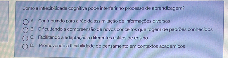 Como a inflexibilidade cognitiva pode interferir no processo de aprendizagem?
A. Contribuindo para a rápida assimilação de informações diversas
B. Dificultando a compreensão de novos conceitos que fogem de padrões conhecidos
C. Facilitando a adaptação a diferentes estilos de ensino
D. Promovendo a flexibilidade de pensamento em contextos acadêmicos