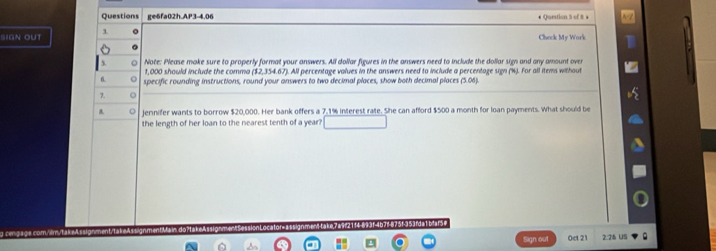 Questions ge6fa02h.AP3-4.06 • Question 5 of 8 + 
SiGn out 1 。 Cheek My Work 
。 
5. o Note: Please make sure to properly format your answers. All dollar figures in the answers need to include the dollar sign and any amount over
1,000 should include the comma ($2,354.67). All percentage values in the answers need to include a percentage sign (%). For all items without 
6. specific rounding instructions, round your answers to two decimal places, show both decimal places (5.06). 
7. o 
8. 0 jennifer wants to borrow $20,000. Her bank offers a 7.1% interest rate. She can afford $500 a month for loan payments. What should be 
the length of her loan to the nearest tenth of a year? 
takeAssignment/takeAssignmentMain.do?take Sessio o or g n te 7f-875f-353fda1bfaf5 
Sign out Oct 21 2:26 US