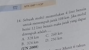 172 MTK SMP 1 KSP
14. Sebuah mobil memerlukan 4 liter bensin
untuk menempuh jarak 108 km. Jika mobil
ditempuh adalah .... berisi 12 liter bensin maka jarak yang dapat
A. 328 km
B. 324 km D. 256 km C. 260 km
(UN 2008)
mür Munir 6 tahun