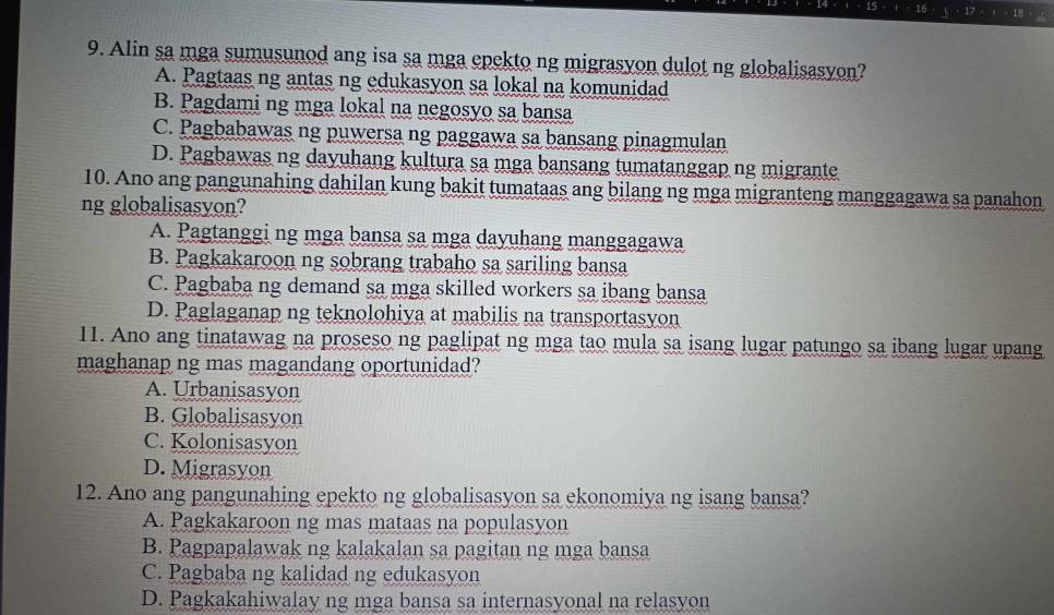 15 16 18
9. Alin sa mga sumusunod ang isa sa mga epekto ng migrasyon dulot ng globalisasyon?
A. Pagtaas ng antas ng edukasyon sa lokal na komunidad
B. Pagdami ng mga lokal na negosyo sa bansa
C. Pagbabawas ng puwersa ng paggawa sa bansang pinagmulan
D. Pagbawas ng dayuhang kultura sa mga bansang tumatanggap ng migrante
10. Ano ang pangunahing dahilan kung bakit tumataas ang bilang ng mga migranteng manggagawa sa panahon
ng globalisasyon?
A. Pagtanggi ng mga bansa sa mga dayuhang manggagawa
B. Pagkakaroon ng sobrang trabaho sa sariling bansa
C. Pagbaba ng demand sa mga skilled workers sa ibang bansa
D. Paglaganap ng teknolohiya at mabilis na transportasyon
11. Ano ang tinatawag na proseso ng paglipat ng mga tao mula sa isang lugar patungo sa ibang lugar upang
maghanap ng mas magandang oportunidad?
A. Urbanisasyon
B. Globalisasyon
C. Kolonisasyon
D. Migrasyon
12. Ano ang pangunahing epekto ng globalisasyon sa ekonomiya ng isang bansa?
A. Pagkakaroon ng mas mataas na populasyon
B. Pagpapalawak ng kalakalan sa pagitan ng mga bansa
C. Pagbaba ng kalidad ng edukasyon
D. Pagkakahiwalay ng mga bansa sa internasyonal na relasyon