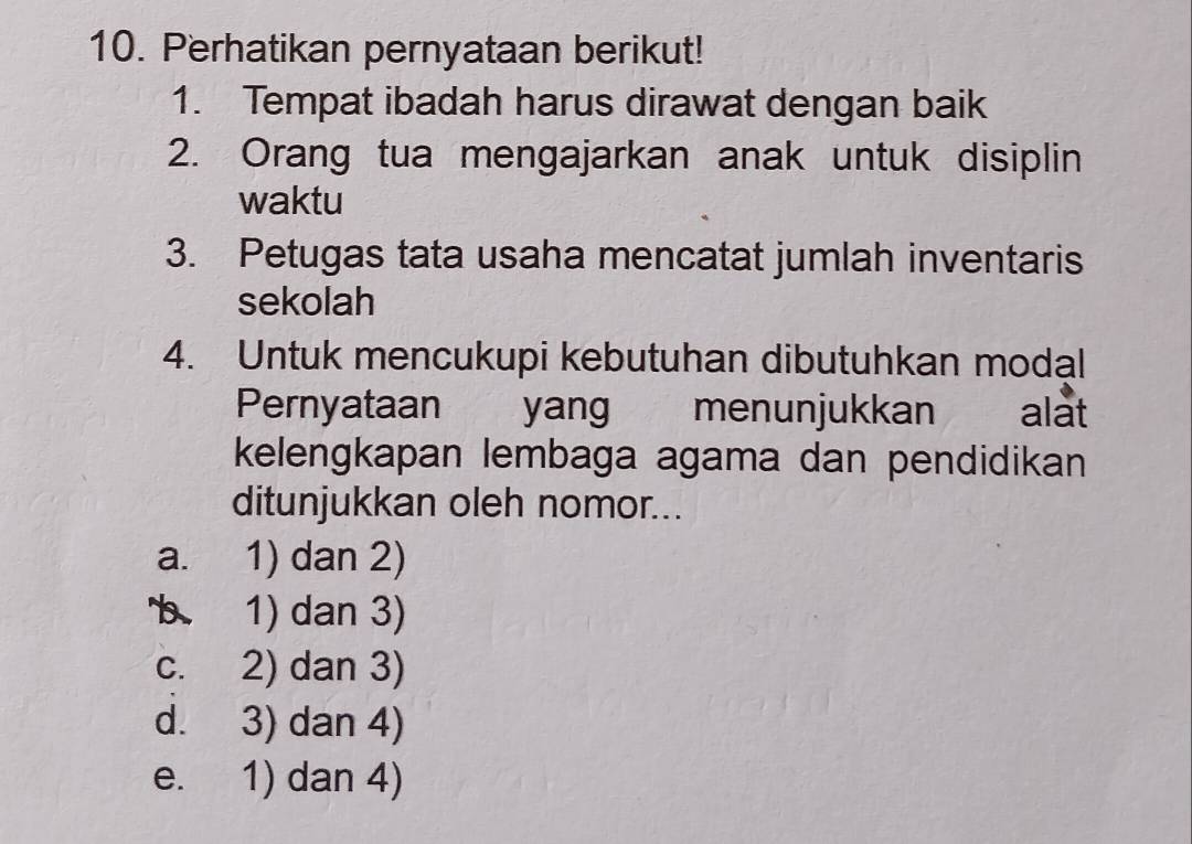 Perhatikan pernyataan berikut!
1. Tempat ibadah harus dirawat dengan baik
2. Orang tua mengajarkan anak untuk disiplin
waktu
3. Petugas tata usaha mencatat jumlah inventaris
sekolah
4. Untuk mencukupi kebutuhan dibutuhkan modal
Pernyataan yang menunjukkan alat
kelengkapan lembaga agama dan pendidikan
ditunjukkan oleh nomor...
a. 1) dan 2)
b 1) dan 3)
c. 2) dan 3)
d. 3) dan 4)
e. 1) dan 4)